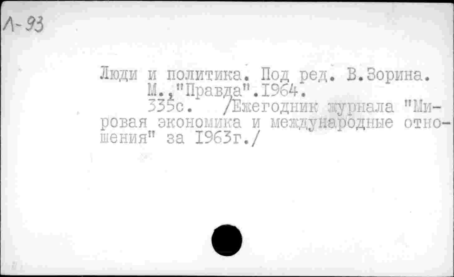 ﻿Л-93
люди и политика. Под род. В.Зорина.
М.,"Правда".1964.
ЗЗьс. /Ежегодник журнала ’’Ми-
ровая экономика и международные отношения" за 1963г./